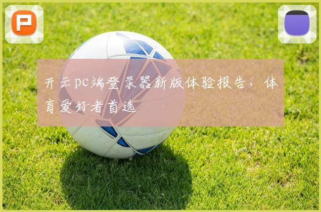 开云pc端登录器新版体验报告,体育爱好者首选
