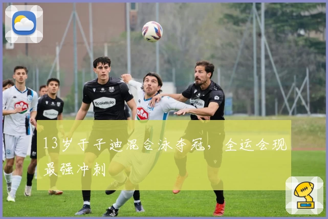 13岁于子迪混合泳夺冠，全运会现最强冲刺