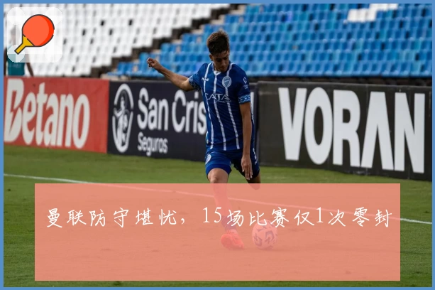 曼联防守堪忧，15场比赛仅1次零封