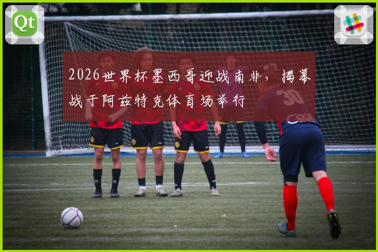 2026世界杯墨西哥迎战南非，揭幕战于阿兹特克体育场举行