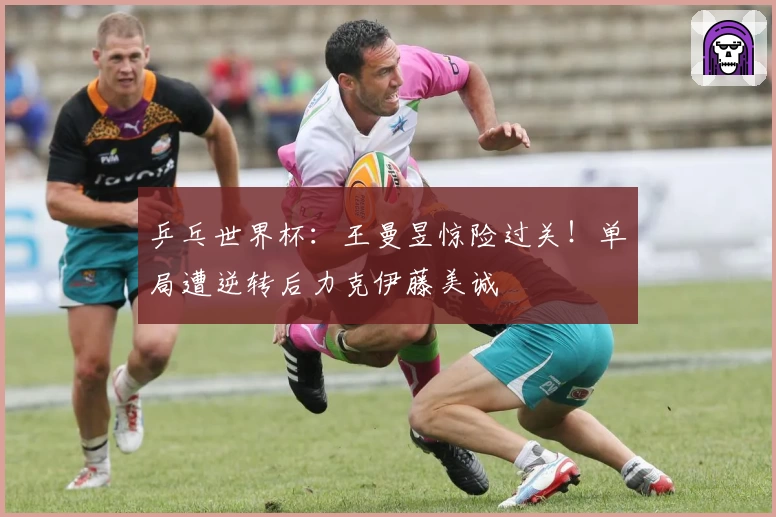 乒乓世界杯：王曼昱惊险过关！单局遭逆转后力克伊藤美诚