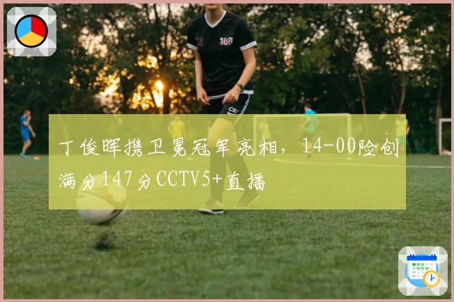 丁俊晖携卫冕冠军亮相，14-00险创满分147分CCTV5+直播