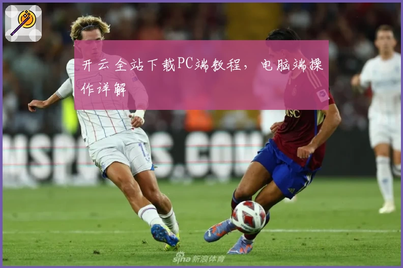 开云全站下载PC端教程，电脑端操作详解