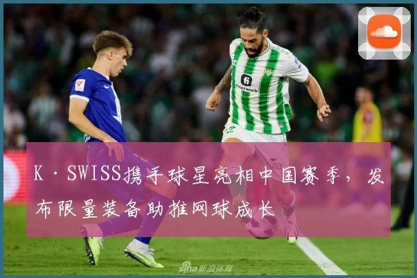 K·SWISS携手球星亮相中国赛季,发布限量装备助推网球成长