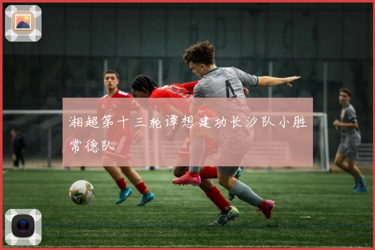 湘超第十三轮谭想建功长沙队小胜常德队