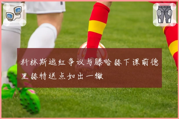 科林斯逃红争议与滕哈赫下课前德里赫特送点如出一辙
