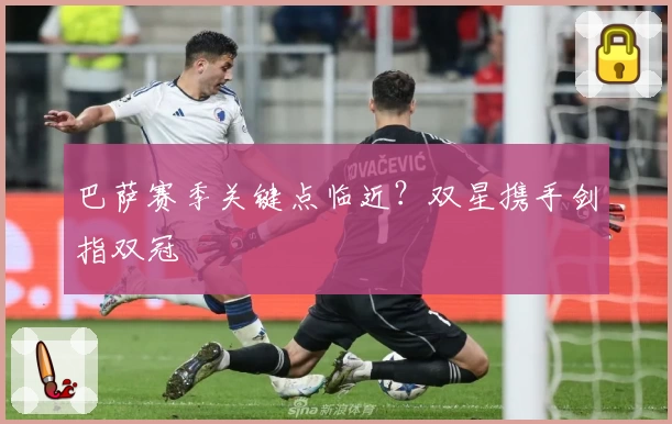 巴萨赛季关键点临近？双星携手剑指双冠