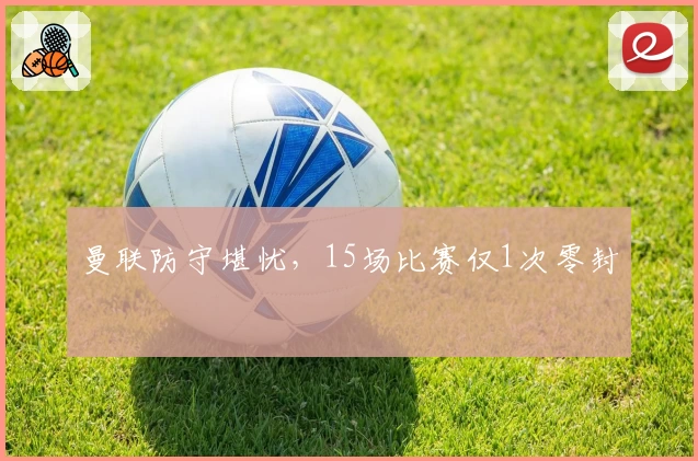 曼联防守堪忧，15场比赛仅1次零封